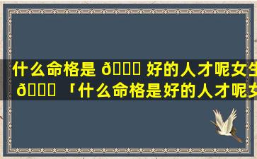 什么命格是 🐋 好的人才呢女生 🐈 「什么命格是好的人才呢女生图片」